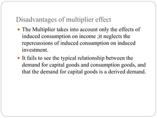 Disadvantages of multiplier effect
 The Multiplier takes into account only the effects of
induced consumption on income ;it neglects the
repercussions of induced consumption on induced
investment.
 It fails to see the typical relationship between the
demand for capital goods and consumption goods, and
that the demand for capital goods is a derived demand.
 
