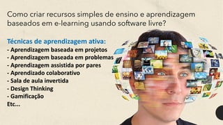 Como criar recursos simples de ensino e aprendizagem
baseados em e-learning usando software livre?
Técnicas de aprendizagem ativa:
- Aprendizagem baseada em projetos
- Aprendizagem baseada em problemas
- Aprendizagem assistida por pares
- Aprendizado colaborativo
- Sala de aula invertida
- Design Thinking
- Gamificação
Etc...
 