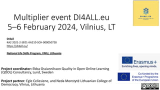 Multiplier event DI4ALL.eu
5–6 February 2024, Vilnius, LT
Project coordinator: Ebba Ossiannilsson Quality in Open Online Learning
(QOOL) Consultancy, Lund, Sweden
Project partner: Egle Celiesiene, and Neda Monstyté Lithuanian College of
Democracy, Vilnius, Lithuania
DI4all
KA2 2021-2-SE01-KA210-SCH-000050728
https://di4all.eu/
National Life Skills Program, VMU, Lithuania
 