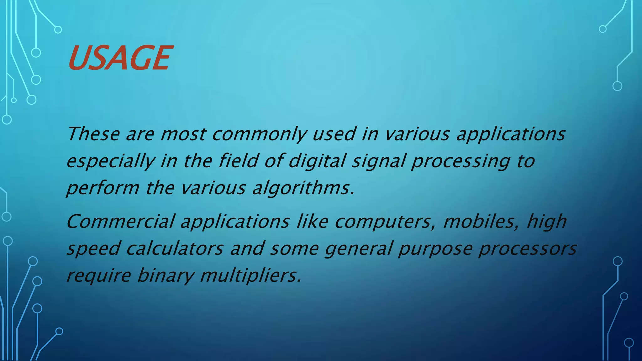 USAGE
These are most commonly used in various applications
especially in the field of digital signal processing to
perform the various algorithms.
Commercial applications like computers, mobiles, high
speed calculators and some general purpose processors
require binary multipliers.
 