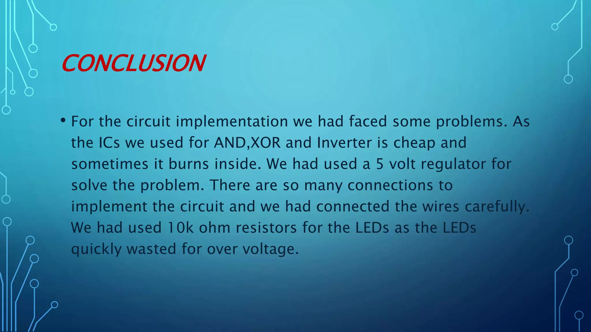 CONCLUSION
• For the circuit implementation we had faced some problems. As
the ICs we used for AND,XOR and Inverter is cheap and
sometimes it burns inside. We had used a 5 volt regulator for
solve the problem. There are so many connections to
implement the circuit and we had connected the wires carefully.
We had used 10k ohm resistors for the LEDs as the LEDs
quickly wasted for over voltage.
 