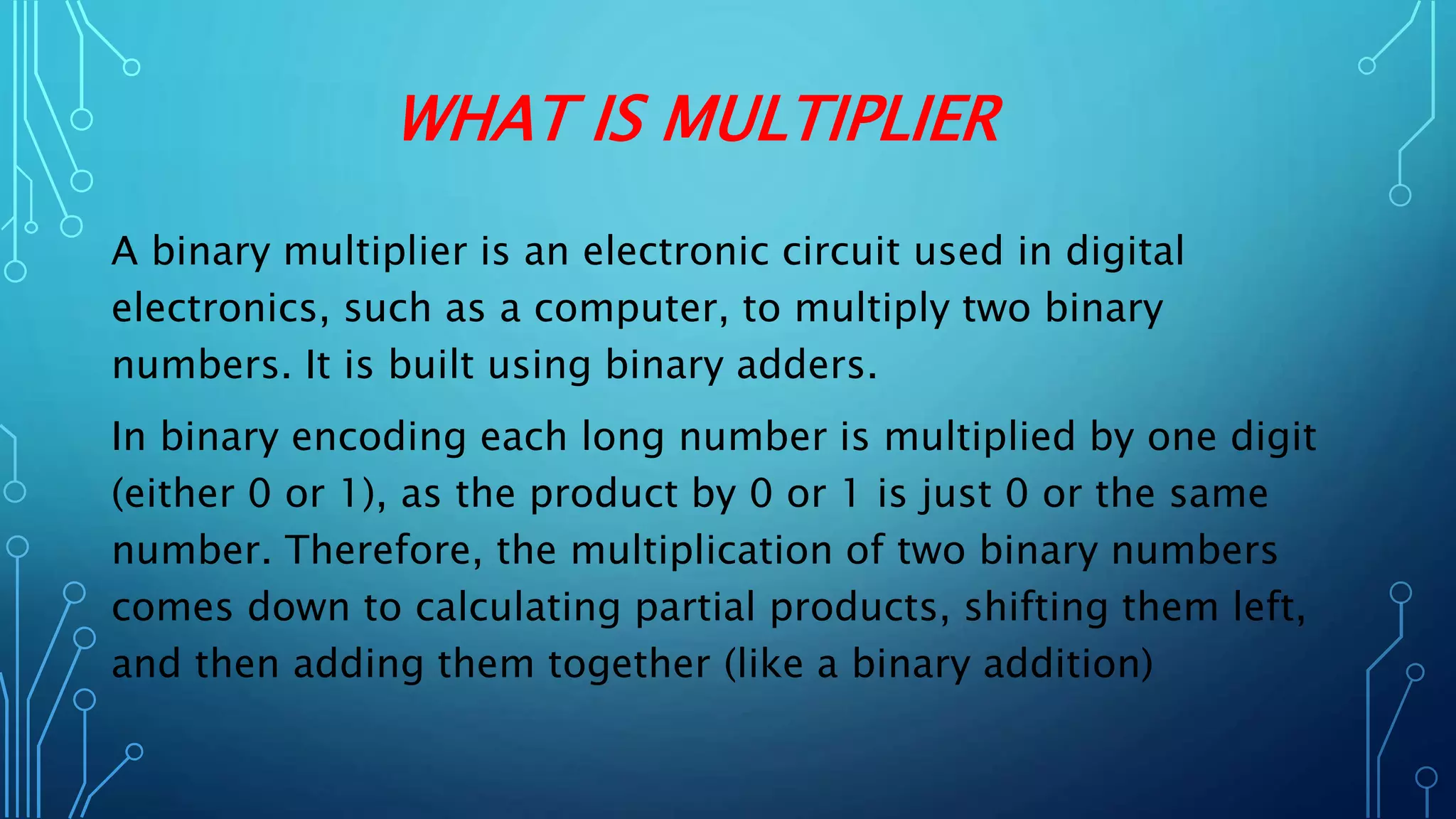 WHAT IS MULTIPLIER
A binary multiplier is an electronic circuit used in digital
electronics, such as a computer, to multiply two binary
numbers. It is built using binary adders.
In binary encoding each long number is multiplied by one digit
(either 0 or 1), as the product by 0 or 1 is just 0 or the same
number. Therefore, the multiplication of two binary numbers
comes down to calculating partial products, shifting them left,
and then adding them together (like a binary addition)
 
