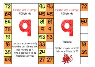 72
Escolhe, vira e corrige
Múltiplos de
9Usa uma mola ou um clip
e escolhe um número que
seja múltiplo de 9.
Vira o cartão e vê as
respostas corretas.
90 90
Escolhe, vira e corrige
Múltiplos de
9Respostas
Escolheste corretamente
todos os múltiplos de 9?
72
89 45 45
54 81 81 54
75 9 9
61 63 63
18 33 18
36 24 36
49 27 27
 