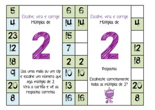 5
Escolhe, vira e corrige
Múltiplos de
2Usa uma mola ou um clip
e escolhe um número que
seja múltiplo de 2.
Vira o cartão e vê as
respostas corretas.
6 6
Escolhe, vira e corrige
Múltiplos de
2Respostas
Escolheste corretamente
todos os múltiplos de 2?
4 14 14 4
23 15
12 7 12
18 2 2 18
9 10 10
20 13 20
8 16 16 8
 
