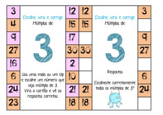 3
Escolhe, vira e corrige
Múltiplos de
3Usa uma mola ou um clip
e escolhe um número que
seja múltiplo de 3.
Vira o cartão e vê as
respostas corretas.
12 12
Escolhe, vira e corrige
Múltiplos de
3Respostas
Escolheste corretamente
todos os múltiplos de 3?
3
4 15 15
9 17 9
27 30 30 27
16 2
6 10 6
24 21 21 24
23 18 18
 