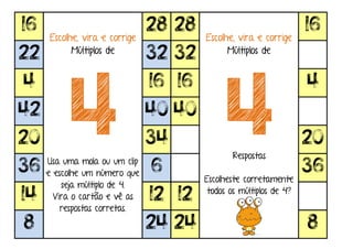 16
Escolhe, vira e corrige
Múltiplos de
4Usa uma mola ou um clip
e escolhe um número que
seja múltiplo de 4.
Vira o cartão e vê as
respostas corretas.
28 28
Escolhe, vira e corrige
Múltiplos de
4Respostas
Escolheste corretamente
todos os múltiplos de 4?
16
22 32 32
4 16 16 4
42 40 40
20 34 20
36 6 36
14 12 12
8 24 24 8
 
