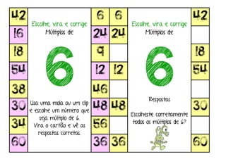 42
Escolhe, vira e corrige
Múltiplos de
6Usa uma mola ou um clip
e escolhe um número que
seja múltiplo de 6.
Vira o cartão e vê as
respostas corretas.
6 6
Escolhe, vira e corrige
Múltiplos de
6Respostas
Escolheste corretamente
todos os múltiplos de 6?
42
16 24 24
18 9 18
54 12 12 54
38 46
30 48 48 30
34 56
60 36 36 60
 