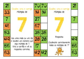 21
Escolhe, vira e corrige
Múltiplos de
7Usa uma mola ou um clip
e escolhe um número que
seja múltiplo de 7.
Vira o cartão e vê as
respostas corretas.
70 70
Escolhe, vira e corrige
Múltiplos de
7Respostas
Escolheste corretamente
todos os múltiplos de 7?
21
33 14 14
7 27 7
41 67
53 35 35
49 28 28 49
56 17 56
63 42 42 63
 