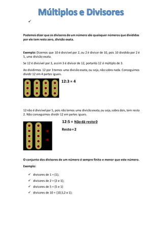 
Podemos dizer que os divisores de um número são quaisquer números que divididos
por ele tem resto zero, divisão exata.
Exemplo: Dizemos que 10 é divisível por 2, ou 2 é divisor de 10, pois 10 dividido por 2 é
5, uma divisão exata.
Se 12 é divisível por 3, assim 3 é divisor de 12, portanto 12 é múltiplo de 3.
Ao dividirmos 12 por 3 temos uma divisão exata, ou seja, não sobra nada. Conseguimos
dividir 12 em 4 partes iguais.
12:3 = 4
12 não é divisívelpor 5, pois não temos uma divisão exata,ou seja,sobra dois, tem resto
2. Não conseguimos dividir 12 em partes iguais.
12:5 = Nãodá resto0
Resto=2
O conjunto dos divisores de um número é sempre finito e menor que este número.
Exemplo:
 divisores de 1 = {1};
 divisores de 2 = {2 e 1};
 divisores de 5 = {5 e 1}
 divisores de 10 = {10,5,2 e 1};
 