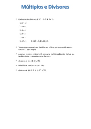  Conjuntos dos divisores de 12: 1, 2, 3, 4, 6 e 12.
12:1 = 12
12:2 = 6
12:3 = 4
12:4 = 3
12:6 = 2
12:12 = 1 D+(12) = {1,2,3,4,6,12};
 Todos números podem ser divididos, no mínimo, por outros dois valores
naturais: 1 e ele próprio.
 podemos escrever o número 15 como uma multiplicação entre 3 e 5, o que
também torna esses valores seus divisores.
 divisores de 15 = {1, 3, 5, 15};
 divisores de 20 = {20,10,4,5,2 e 1};
 divisores de 50: {1, 2, 5, 10, 25, e 50};
 