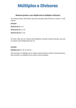 Números primos e sua relação com os múltiplos e divisores
Os números primos são números que possuem apenas dois divisores, o número 1 e ele
mesmo.
Exemplo:
Divisores de 5: 1 e 5.
Divisores de 13: 1 e 13.
Divisores de 31: 1 e 31.
Por outro lado, com um número primo podemos encontrar diversos divisores, que são
os números que multiplicamos por ele.
Exemplo:
Múltiplos de 5: 5, 10, 15, 20, 25, …
Para encontrar os múltiplos de um número primo devemos realizar o mesmo processo
para encontrar os múltiplos de um número natural qualquer.
 