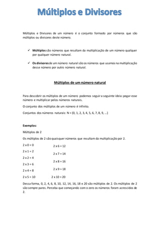 Múltiplos e Divisores de um número é o conjunto formado por números que são
múltiplos ou divisores deste número.
 Múltiplos são números que resultam da multiplicação de um número qualquer
por qualquer número natural.
 Os divisoresde um número natural são os números que usamos na multiplicação
desse número por outro número natural.
Múltiplos de um número natural
Para descobrir os múltiplos de um número podemos seguir a seguinte ideia: pegar esse
número e multiplicar pelos números naturais.
O conjunto dos múltiplos de um número é infinito.
Conjuntos dos números naturais: N = {0, 1, 2, 3, 4, 5, 6, 7, 8, 9, …}
Exemplos:
Múltiplos de 2
Os múltiplos de 2 são quaisquer números que resultam da multiplicação por 2.
2 x 0 = 0
2 x 1 = 2
2 x 2 = 4
2 x 3 = 6
2 x 4 = 8
2 x 5 = 10
Dessa forma, 0, 2, 4, 6, 8, 10, 12, 14, 16, 18 e 20 são múltiplos de 2. Os múltiplos de 2
são sempre pares. Perceba que começando com o zero os números foram acrescidos de
2.
2 x 6 = 12
2 x 7 = 14
2 x 8 = 16
2 x 9 = 18
2 x 10 = 20
 