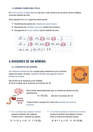 1.2. MÍNIMO COMÚN MÚLTIPLO.

El mínimo común múltiplo (m.c.m.) de dos o más números es el menor de los múltiplos
comunes distinto de cero.

Para calcular el m.c.m. seguimos estos pasos:

   1º Escribimos las series de múltiplos de cada número.
   2º Buscamos los múltiplos comunes a todos los números.
   3º Escogemos el menor múltiplo común distinto de cero.




2. DIVISORES DE UN NÚMERO.
   2.1. CONCEPTO DE DIVISOR.

Un número es divisor de otro cuando está contenido en él un número
exacto de veces, es decir, cuando la división del segundo entre el
primero es exacta.

Ser divisor es lo recíproco a ser múltiplo:
Si 30 es múltiplo de 6, entonces 6 es divisor de 30.


                     Para indicar abreviadamente que un número es divisor de otro
                     escribiremos:
                                   4 = D (12)    (Se lee 4 es divisor de 12)


                      Cada número, excepto el 0, tiene una cantidad concreta de
                     divisores.


 El 1 es divisor de cualquier número           Un número siempre es divisor de sí mismo
   porque la división de cualquier                porque la división de cualquier número
   número entre 1 siempre es exacta.              entre sí mismo es siempre exacta.

  5 : 1 = 5 y r = 0  1 = D (5)                        8 : 8 = 1 y r = 0  8 = D (8)
 