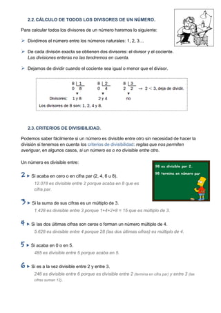 2.2. CÁLCULO DE TODOS LOS DIVISORES DE UN NÚMERO.

Para calcular todos los divisores de un número haremos lo siguiente:

 Dividimos el número entre los números naturales: 1, 2, 3…

 De cada división exacta se obtienen dos divisores: el divisor y el cociente.
   Las divisiones enteras no las tendremos en cuenta.

 Dejamos de dividir cuando el cociente sea igual o menor que el divisor.




   2.3. CRITERIOS DE DIVISIBILIDAD.

Podemos saber fácilmente si un número es divisible entre otro sin necesidad de hacer la
división si tenemos en cuenta los criterios de divisibilidad: reglas que nos permiten
averiguar, en algunos casos, si un número es o no divisible entre otro.

Un número es divisible entre:


   Si acaba en cero o en cifra par (2, 4, 6 u 8).
      12.078 es divisible entre 2 porque acaba en 8 que es
      cifra par.


   Si la suma de sus cifras es un múltiplo de 3.
      1.428 es divisible entre 3 porque 1+4+2+8 = 15 que es múltiplo de 3.


   Si las dos últimas cifras son ceros o forman un número múltiplo de 4.
      5.628 es divisible entre 4 porque 28 (las dos últimas cifras) es múltiplo de 4.


   Si acaba en 0 o en 5.
      485 es divisible entre 5 porque acaba en 5.


   Si es a la vez divisible entre 2 y entre 3.
      246 es divisible entre 6 porque es divisible entre 2 (termina en cifra par) y entre 3 (las
      cifras suman 12).
 