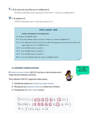  Si la suma de sus cifras es un múltiplo de 9.
      25.065 es divisible entre 9 porque 2+5+0+6+5 = 18 que es múltiplo de 9.


    Si acaba en 0.
      5.870 es divisible entre 10 porque acaba en 0.



                                        PARA SABER MÁS
               OTROS CRITERIOS DE DIVISIBILIDAD.

        Un número es divisible entre:

        8  Si las tres últimas cifras son ceros o forman un número múltiplo de 8.
        11  Si la diferencia entre la suma de las cifras del lugar par y la suma de las cifras del
               lugar impar es 0 ó un múltiplo de 11.

        12  Si es divisible entre 3 y entre 4.
        15  Si es divisible entre 3 y entre 5.
        18  Si es divisible entre 2 y entre 9.
        20  Si sus dos últimas cifras son ceros o múltiplos de 20.




   2.4. MÁXIMO COMÚN DIVISOR.

El máximo común divisor (M.C.D.) de dos o más números es el
mayor de los divisores comunes.

Para calcular el M.C.D. seguimos estos pasos:

   1º Escribimos todos los divisores de cada número.
   2º Buscamos los divisores comunes a todos los números.
   3º Escogemos el mayor divisor común.
 