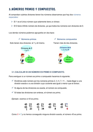 3. NÚMEROS PRIMOS Y COMPUESTOS.
Al comprobar cuántos divisores tienen los números observamos que hay dos números
especiales:

   El 1 es el único número que solamente tiene un divisor.
   El 0 tiene infinito número de divisores, ya que todos los números son divisores de 0.


Los demás números podemos agruparlos en dos tipos:


            Números primos                            Números compuestos
 Solo tienen dos divisores: el 1 y él mismo.         Tienen más de dos divisores.




   3.1. CALCULAR SI UN NÚMERO ES PRIMO O COMPUESTO.

Para averiguar si un número es primo o compuesto hacemos lo siguiente:

    Dividimos este número por los números primos 2, 3, 5, 7, 11… hasta llegar a una
      división exacta o a una división cuyo cociente sea igual o menor que el divisor.

    Si alguna de las divisiones es exacta, el número es compuesto.

    Si todas las divisiones son enteras, el número es primo.

   Ejemplo: veamos si 43 es primo.




   Como 6 < 7 y no hemos conseguido ninguna división exacta, el número 43 es primo.
 