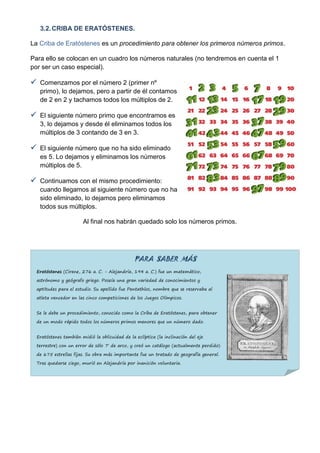3.2. CRIBA DE ERATÓSTENES.

La Criba de Eratóstenes es un procedimiento para obtener los primeros números primos.

Para ello se colocan en un cuadro los números naturales (no tendremos en cuenta el 1
por ser un caso especial).

 Comenzamos por el número 2 (primer nº
   primo), lo dejamos, pero a partir de él contamos
   de 2 en 2 y tachamos todos los múltiplos de 2.

 El siguiente número primo que encontramos es
   3, lo dejamos y desde él eliminamos todos los
   múltiplos de 3 contando de 3 en 3.

 El siguiente número que no ha sido eliminado
   es 5. Lo dejamos y eliminamos los números
   múltiplos de 5.

 Continuamos con el mismo procedimiento:
   cuando llegamos al siguiente número que no ha
   sido eliminado, lo dejamos pero eliminamos
   todos sus múltiplos.

                        Al final nos habrán quedado solo los números primos.




                                                PARA SABER MÁS
  Eratóstenes (Cirene, 276 a. C. - Alejandría, 194 a. C.) fue un matemático,

  astrónomo y geógrafo griego. Poseía una gran variedad de conocimientos y

  aptitudes para el estudio. Su apellido fue Pentathlos, nombre que se reservaba al

  atleta vencedor en las cinco competiciones de los Juegos Olímpicos.


  Se le debe un procedimiento, conocido como la Criba de Eratóstenes, para obtener

  de un modo rápido todos los números primos menores que un número dado.


  Eratóstenes también midió la oblicuidad de la eclíptica (la inclinación del eje

  terrestre) con un error de sólo 7' de arco, y creó un catálogo (actualmente perdido)

  de 675 estrellas fijas. Su obra más importante fue un tratado de geografía general.

  Tras quedarse ciego, murió en Alejandría por inanición voluntaria.
 