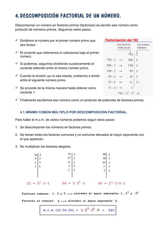 4. DESCOMPOSICIÓN FACTORIAL DE UN NÚMERO.
Descomponer un número en factores primos (factorizar) es escribir ese número como
producto de números primos. Seguimos estos pasos:


 Dividimos el número por el primer número primo que
   sea divisor.

 El cociente que obtenemos lo colocamos bajo el primer
   número.

 Si podemos, seguimos dividiendo sucesivamente el
   cociente obtenido entre el mismo número primo.

 Cuando la división ya no sea exacta, probamos a dividir
   entre el siguiente número primo.

 Se procede de la misma manera hasta obtener como
   cociente 1.

 Finalmente escribimos ese número como un producto de potencias de factores primos.


   4.1. MÍNIMO COMÚN MÚLTIPLO POR DESCOMPOSICIÓN FACTORIAL.

Para hallar el m.c.m. de varios números podemos seguir estos pasos:

1. Se descomponen los números en factores primos.

2. Se toman todos los factores comunes y no comunes elevados al mayor exponente con
   el que aparecen.

3. Se multiplican los factores elegidos.
 