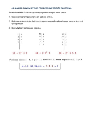 4.2. MÁXIMO COMÚN DIVISOR POR DESCOMPOSICIÓN FACTORIAL.

Para hallar el M.C.D. de varios números podemos seguir estos pasos:

1. Se descomponen los números en factores primos.

2. Se toman solamente los factores primos comunes elevados al menor exponente con el
   que aparecen.

3. Se multiplican los factores elegidos.
 