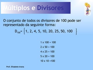 Múltiplos e  Divisores O conjunto de todos os divisores de 100 pode ser representado da seguinte forma: 1 x 100 = 100 2 x 50   = 100 4 x 25 = 100 5 x 20 = 100 10 x 10 =100 Prof. Elisabete Arana D 100 =  1, 2, 4, 5, 10, 20, 25, 50, 100 