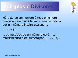 Múltiplos e  Divisores Múltiplo de um número é todo o número que se obtém multiplicando o número dado por um número inteiro qualquer… …  os múltiplos de um número obtêm-se multiplicando esse número por 0, 1, 2, 3, … …  ou seja, … Prof. Elisabete Arana 