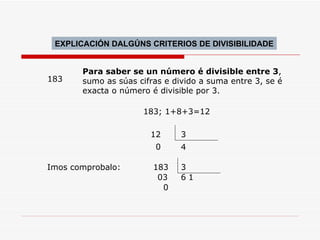 183 Para saber se un número é divisible entre 3 , sumo as súas cifras e divido a suma entre 3, se é exacta o número é divisible por 3. 12 4 3 0 183; 1+8+3=12  183 3 03 6 0 1 Imos comprobalo: EXPLICACIÓN DALGÚNS CRITERIOS DE DIVISIBILIDADE 