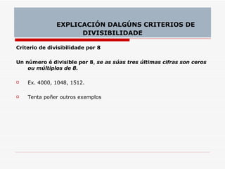 Criterio de divisibilidade por 8 Un número é divisible por 8 ,  se as súas tres últimas cifras son ceros ou múltiplos de 8. Ex. 4000, 1048, 1512. Tenta poñer outros exemplos EXPLICACIÓN DALGÚNS CRITERIOS DE DIVISIBILIDADE 