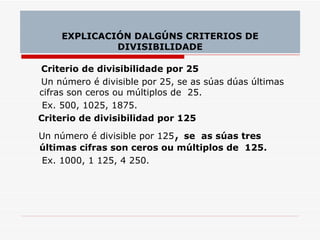 Criterio de divisibilidade por 25 Un número é divisible por 25, se as súas dúas últimas cifras son ceros ou múltiplos de  25. Ex. 500, 1025, 1875.  Criterio de divisibilidad por 125 Un número é divisible por 125 ,  se  as súas tres últimas cifras son ceros ou múltiplos de  125. Ex. 1000, 1 125, 4 250. EXPLICACIÓN DALGÚNS CRITERIOS DE DIVISIBILIDADE 