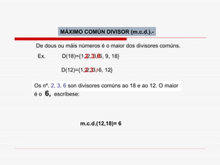 MÁXIMO COMÚN DIVISOR (m.c.d.).- De dous ou máis números é o maior dos divisores comúns.  Ex.  D(18)={1, 2, 3, 6, 9, 18}  D(12)={1, 2, 3, 6, 12}  2 2 3 3 6 6 Os nº.  2, 3, 6  son divisores comúns ao 18 e ao 12. O maior é o  6,   escríbese: m.c.d.(12,18)= 6 