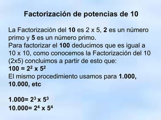 Factorización de potencias de 10
La Factorización del 10 es 2 x 5, 2 es un número
primo y 5 es un número primo.
Para factorizar el 100 deducimos que es igual a
10 x 10, como conocemos la Factorización del 10
(2x5) concluimos a partir de esto que:
100 = 22 x 52
El mismo procedimiento usamos para 1.000,
10.000, etc
1.000= 23 x 53
10.000= 24 x 54
 