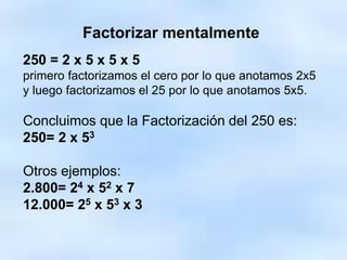 Factorizar mentalmente
250 = 2 x 5 x 5 x 5
primero factorizamos el cero por lo que anotamos 2x5
y luego factorizamos el 25 por lo que anotamos 5x5.
Concluimos que la Factorización del 250 es:
250= 2 x 53
Otros ejemplos:
2.800= 24 x 52 x 7
12.000= 25 x 53 x 3
 