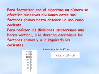 Para factorizar con el algoritmo un número se
efectúan sucesivas divisiones entre sus
factores primos hasta obtener un uno como
cociente.
Para realizar las divisiones utilizaremos una
barra vertical, a la derecha escribimos los
factores primos y a la izquierda los
cocientes.
La factorización de 432 es:
 