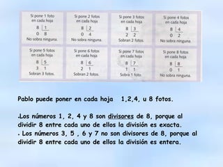 Pablo puede poner en cada hoja 1,2,4, u 8 fotos.
●Los números 1, 2, 4 y 8 son divisores de 8, porque al
dividir 8 entre cada uno de ellos la división es exacta.
● Los números 3, 5 , 6 y 7 no son divisores de 8, porque al
dividir 8 entre cada uno de ellos la división es entera.
 