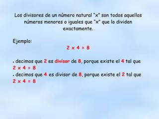 Los divisores de un número natural “x” son todos aquellos
números menores o iguales que “x” que lo dividen
exactamente.
Ejemplo:
2 x 4 = 8
● decimos que 2 es divisor de 8, porque existe el 4 tal que
2 x 4 = 8
● decimos que 4 es divisor de 8, porque existe el 2 tal que
2 x 4 = 8
 