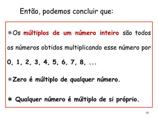 10
ô Os múltiplos de um número inteiro são todos
os números obtidos multiplicando esse número por
0, 1, 2, 3, 4, 5, 6, 7, 8, ...
ô Zero é múltiplo de qualquer número.
ô Qualquer número é múltiplo de si próprio.
Então, podemos concluir que:
 