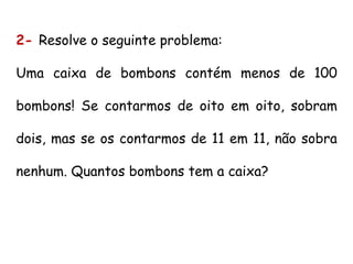 2- Resolve o seguinte problema:
Uma caixa de bombons contém menos de 100
bombons! Se contarmos de oito em oito, sobram
dois, mas se os contarmos de 11 em 11, não sobra
nenhum. Quantos bombons tem a caixa?
 