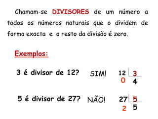 Chamam-se DIVISORES de um número a
todos os números naturais que o dividem de
forma exacta e o resto da divisão é zero.
3 é divisor de 12?
5 é divisor de 27?
SIM! 12 3
40
NÃO! 27 5
52
Exemplos:
 