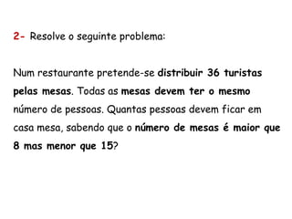 2- Resolve o seguinte problema:
Num restaurante pretende-se distribuir 36 turistas
pelas mesas. Todas as mesas devem ter o mesmo
número de pessoas. Quantas pessoas devem ficar em
casa mesa, sabendo que o número de mesas é maior que
8 mas menor que 15?
 