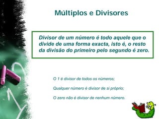 Múltiplos e Divisores


Divisor de um número é todo aquele que o
divide de uma forma exacta, isto é, o resto
da divisão do primeiro pelo segundo é zero.




     O 1 é divisor de todos os números;

     Qualquer número é divisor de si próprio;

     O zero não é divisor de nenhum número.
 
