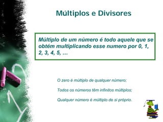 Múltiplos e Divisores


Múltiplo de um número é todo aquele que se
obtém multiplicando esse numero por 0, 1,
2, 3, 4, 5, …




      O zero é múltiplo de qualquer número;

      Todos os números têm infinitos múltiplos;

      Qualquer número é múltiplo de si próprio.
 