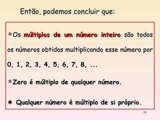 Os  múltiplos de um número inteiro  são todos os números obtidos multiplicando esse número por  0, 1, 2, 3, 4, 5, 6, 7, 8, ... Zero é múltiplo de qualquer número.    Qualquer número é múltiplo de si próprio. Então, podemos concluir que: 
