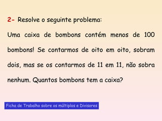 2-  Resolve o seguinte problema:   Uma caixa de bombons contém menos de 100 bombons! Se contarmos de oito em oito, sobram dois, mas se os contarmos de 11 em 11, não sobra nenhum. Quantos bombons tem a caixa? Ficha de Trabalho sobre os múltiplos e Divisores 