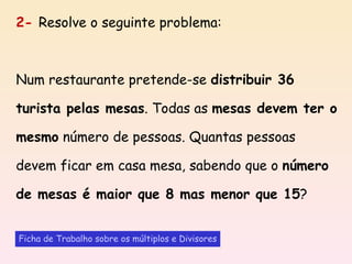 2-  Resolve o seguinte problema: Num restaurante pretende-se  distribuir 36 turista pelas mesas . Todas as  mesas devem ter o mesmo  número de pessoas. Quantas pessoas devem ficar em casa mesa, sabendo que o  número de mesas é maior que 8 mas menor que 15 ? Ficha de Trabalho sobre os múltiplos e Divisores 