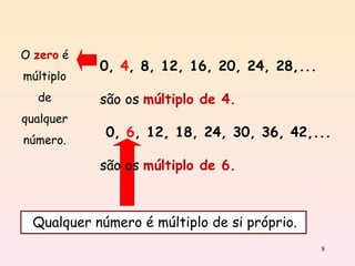 O  zero  é múltiplo de qualquer número. 0,   4 ,   8, 12, 16, 20, 24, 28,...  são os  múltiplo de 4. 0,   6 , 12, 18, 24, 30, 36, 42,...   são os  múltiplo de 6. Qualquer número é múltiplo de si próprio. 