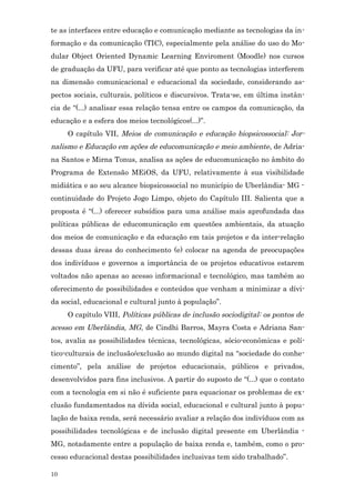 te as interfaces entre educação e comunicação mediante as tecnologias da in-
formação e da comunicação (TIC), especialmente pela análise do uso do Mo-
dular Object Oriented Dynamic Learning Enviroment (Moodle) nos cursos
de graduação da UFU, para verificar até que ponto as tecnologias interferem
na dimensão comunicacional e educacional da sociedade, considerando as-
pectos sociais, culturais, políticos e discursivos. Trata-se, em última instân-
cia de “(...) analisar essa relação tensa entre os campos da comunicação, da
educação e a esfera dos meios tecnológicos(...)”.
     O capítulo VII, Meios de comunicação e educação biopsicossocial: Jor-
nalismo e Educação em ações de educomunicação e meio ambiente , de Adria-
na Santos e Mirna Tonus, analisa as ações de educomunicação no âmbito do
Programa de Extensão MEiOS, da UFU, relativamente à sua visibilidade
midiática e ao seu alcance biopsicossocial no município de Uberlândia- MG -
continuidade do Projeto Jogo Limpo, objeto do Capítulo III. Salienta que a
proposta é “(...) oferecer subsídios para uma análise mais aprofundada das
políticas públicas de educomunicação em questões ambientais, da atuação
dos meios de comunicação e da educação em tais projetos e da inter-relação
dessas duas áreas do conhecimento (e) colocar na agenda de preocupações
dos indivíduos e governos a importância de os projetos educativos estarem
voltados não apenas ao acesso informacional e tecnológico, mas também ao
oferecimento de possibilidades e conteúdos que venham a minimizar a dívi-
da social, educacional e cultural junto à população”.
     O capítulo VIII, Políticas públicas de inclusão sociodigital: os pontos de
acesso em Uberlândia, MG, de Cindhi Barros, Mayra Costa e Adriana San-
tos, avalia as possibilidades técnicas, tecnológicas, sócio-econômicas e polí-
tico-culturais de inclusão/exclusão ao mundo digital na “sociedade do conhe-
cimento”, pela análise de projetos educacionais, públicos e privados,
desenvolvidos para fins inclusivos. A partir do suposto de “(...) que o contato
com a tecnologia em si não é suficiente para equacionar os problemas de ex-
clusão fundamentados na dívida social, educacional e cultural junto à popu-
lação de baixa renda, será necessário avaliar a relação dos indivíduos com as
possibilidades tecnológicas e de inclusão digital presente em Uberlândia -
MG, notadamente entre a população de baixa renda e, também, como o pro-
cesso educacional destas possibilidades inclusivas tem sido trabalhado”.

10
 