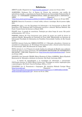 Referências
ABOUT moodle. Disponível em <http://moodle.org/about/>, acesso em 19 mar. 2010.
ALMENDRA, Ericksson F.et. al Ensino de Ciência dos materiais, com auxílio da
nplataforma moodle, a experiência da Escola Politécnica da Universidade Federal do Rio de
Janeiro. 14º. CONGRESSO INTERNACIONAL ABED DE EDUCAÇÃO À DISTÂNCIA –
ABED                       2008.                       Disponível                     em
<http://www.abed.org.br/congresso2008/tc/511200874119PM.pdf>. Acesso em 30 mar 2009.
MORAIS, Denis de. O concreto e o virtual: mídia, cultura e tecnologia. Rio de janeiro: dp&a.
2001.
PESQUISA sobre o uso das Tecnologias da Informação e da Comunicação no Brasil: TIC
Domicílios e TIC Empresas 2007 [coordenação executiva e editorial: Mariana Balboni]. São
Paulo: Comitê Gestor da Internet no Brasil, 2008.
PIAGET, Jean. A tomada de consciência. Tradução por edson braga de souza. São paulo:
melhoramentos, 1977. 211 p.
PORFIRO, Roberto M. Uma ferramenta para gestão de grupos por perfil de alunos no
ambiente Moodle. Monografia de Conclusão de Curso 2008. (Bacharelado em Sistemas da
Informação) Faculdade de Informática da Pontifícia Universidade Católica do Rio Grande
do Sul.
SANTOS, Antonio Carlos dos; OMENA SANTOS, A. C. Educação, educadores e Internet na
sociedade do conhecimento. In: IX Colóquio Internacional sobre a Escola Latino-Americana
de Comunicação, 2005, São Bernardo do Campo, 2005.
SILVA, Antonio A. et al; Proposta de estudo: Análise da utilização do Moodle como ambiente
virtual de apoio ao ensino presencial. XI CONGRESSO BRASILEIRO DE INFORMÁTICA
EM SAÚDE – CBIS 2008. Disponível em <http://www.sbis.org.br/indexframe.html>. Acesso
em 30 mar. 2009.
VALENTE, José Armando; PRADO, Maria Elisabette B. Brito; ALMEIDA, Maria Elizabeth
Bianconcini de. Educação a distância via Internet. São Paulo: Avercamp, 2003.
______. A espiral da aprendizagem e as tecnologias da informação e comunicação:
repensando conceitos. In: JOLY, Maria Cristina (ed.). Tecnologia no ensino: implicações para
a aprendizagem. São Paulo: Casa do Psicólogo, 2002, p. 15-37.
VYGOTSKY, Lev S. Pensamento e linguagem. Ed. eletrônica Ridendo Castigat Mores
(http://www.jahr.org).                         Disponível                      em
<http://www.ulbrato.br/ensino/downloads/download.asp?arquivo=%7BF904DE43-DCDD-
464E-931E-FEC42263424F%7D>. Acesso em 05 set. 2002.




100
 