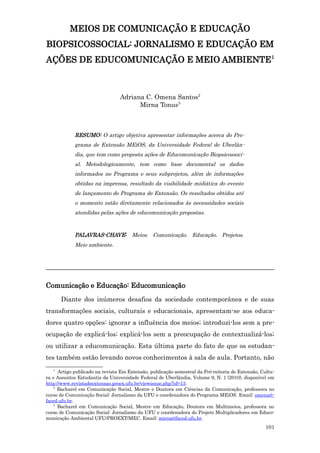 MEIOS DE COMUNICAÇÃO E EDUCAÇÃO
BIOPSICOSSOCIAL: JORNALISMO E EDUCAÇÃO EM
AÇÕES DE EDUCOMUNICAÇÃO E MEIO AMBIENTE1



                                 Adriana C. Omena Santos2
                                       Mirna Tonus3



             RESUMO: O artigo objetiva apresentar informações acerca do Pro-
             grama de Extensão MEiOS, da Universidade Federal de Uberlân-
             dia, que tem como proposta ações de Educomunicação Biopsicossoci-
             al. Metodologicamente, tem como base documental os dados
             informados no Programa e seus subprojetos, além de informações
             obtidas na imprensa, resultado da visibilidade midiática do evento
             de lançamento do Programa de Extensão. Os resultados obtidos até
             o momento estão diretamente relacionados às necessidades sociais
             atendidas pelas ações de educomunicação propostas.



             PALAVRAS-CHAVE: Meios. Comunicação. Educação. Projetos.
             Meio ambiente.



_______________________________________________________________________

Comunicação e Educação: Educomunicação
       Diante dos inúmeros desafios da sociedade contemporânea e de suas
transformações sociais, culturais e educacionais, apresentam-se aos educa-
dores quatro opções: ignorar a influência dos meios; introduzi-los sem a pre-
ocupação de explicá-los; explicá-los sem a preocupação de contextualizá-los;
ou utilizar a educomunicação. Esta última parte do fato de que os estudan-
tes também estão levando novos conhecimentos à sala de aula. Portanto, não
   1
      Artigo publicado na revista Em Extensão, publicação semestral da Pró-reitoria de Extensão, Cultu-
ra e Assuntos Estudantis da Universidade Federal de Uberlândia, Volume 9, N. 1 (2010), disponível em
http://www.revistadeextensao.proex.ufu.br/viewissue.php?id=13.
    2
      Bacharel em Comunicação Social, Mestre e Doutora em Ciências da Comunicação, professora no
curso de Comunicação Social: Jornalismo da UFU e coordenadora do Programa MEiOS. Email: omena@-
faced.ufu.br.
    3
      Bacharel em Comunicação Social, Mestre em Educação, Doutora em Multimeios, professora no
curso de Comunicação Social: Jornalismo da UFU e coordenadora do Projeto Multiplicadores em Educo-
municação Ambiental UFU/PROEXT/MEC. Email: mirna@faced.ufu.br.
                                                                                                  101
 