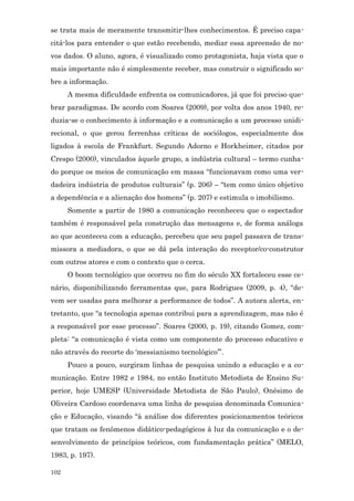 se trata mais de meramente transmitir-lhes conhecimentos. É preciso capa-
citá-los para entender o que estão recebendo, mediar essa apreensão de no-
vos dados. O aluno, agora, é visualizado como protagonista, haja vista que o
mais importante não é simplesmente receber, mas construir o significado so-
bre a informação.
      A mesma dificuldade enfrenta os comunicadores, já que foi preciso que-
brar paradigmas. De acordo com Soares (2009), por volta dos anos 1940, re-
duzia-se o conhecimento à informação e a comunicação a um processo unidi-
recional, o que gerou ferrenhas críticas de sociólogos, especialmente dos
ligados à escola de Frankfurt. Segundo Adorno e Horkheimer, citados por
Crespo (2000), vinculados àquele grupo, a indústria cultural – termo cunha-
do porque os meios de comunicação em massa “funcionavam como uma ver-
dadeira indústria de produtos culturais” (p. 206) – “tem como único objetivo
a dependência e a alienação dos homens” (p. 207) e estimula o imobilismo.
      Somente a partir de 1980 a comunicação reconheceu que o espectador
também é responsável pela construção das mensagens e, de forma análoga
ao que aconteceu com a educação, percebeu que seu papel passava de trans-
missora a mediadora, o que se dá pela interação do receptor/co-construtor
com outros atores e com o contexto que o cerca.
      O boom tecnológico que ocorreu no fim do século XX fortaleceu esse ce-
nário, disponibilizando ferramentas que, para Rodrigues (2009, p. 4), “de-
vem ser usadas para melhorar a performance de todos”. A autora alerta, en-
tretanto, que “a tecnologia apenas contribui para a aprendizagem, mas não é
a responsável por esse processo”. Soares (2000, p. 19), citando Gomez, com-
pleta: “a comunicação é vista como um componente do processo educativo e
não através do recorte do ‘messianismo tecnológico’”.
      Pouco a pouco, surgiram linhas de pesquisa unindo a educação e a co-
municação. Entre 1982 e 1984, no então Instituto Metodista de Ensino Su-
perior, hoje UMESP (Universidade Metodista de São Paulo), Onésimo de
Oliveira Cardoso coordenava uma linha de pesquisa denominada Comunica-
ção e Educação, visando “à análise dos diferentes posicionamentos teóricos
que tratam os fenômenos didático-pedagógicos à luz da comunicação e o de-
senvolvimento de princípios teóricos, com fundamentação prática” (MELO,
1983, p. 197).

102
 