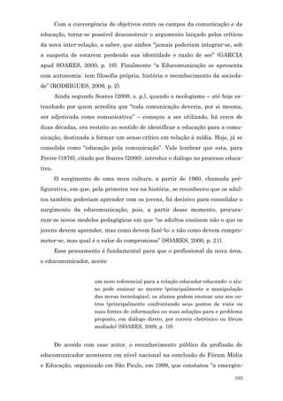 Com a convergência de objetivos entre os campos da comunicação e da
educação, torna-se possível desconstruir o argumento lançado pelos críticos
da nova inter-relação, a saber, que ambos “jamais poderiam integrar-se, sob
a suspeita de estarem perdendo sua identidade e razão de ser” (GARCIA
apud SOARES, 2000, p. 19). Finalmente “a Educomunicação se apresenta
com autonomia: tem filosofia própria, história e reconhecimento da socieda-
de” (RODRIGUES, 2009, p. 2).
        Ainda segundo Soares (2008, s. p.), quando o neologismo – até hoje es-
tranhado por quem acredita que “toda comunicação deveria, por si mesma,
ser adjetivada como comunicativa” – começou a ser utilizado, há cerca de
duas décadas, era restrito ao sentido de identificar a educação para a comu-
nicação, destinada a formar um senso crítico em relação à mídia. Hoje, já se
consolida como “educação pela comunicação”. Vale lembrar que esta, para
Freire (1976), citado por Soares (2000), introduz o diálogo no processo educa-
tivo.
        O surgimento de uma nova cultura, a partir de 1960, chamada pré-
figurativa, em que, pela primeira vez na história, se reconheceu que os adul-
tos também poderiam aprender com os jovens, foi decisivo para consolidar o
surgimento da educomunicação, pois, a partir desse momento, procura-
ram-se novos modelos pedagógicos em que “os adultos ensinem não o que os
jovens devem aprender, mas como devem fazê-lo; e não como devem compro-
meter-se, mas qual é o valor do compromisso” (SOARES, 2000, p. 21).
        Esse pensamento é fundamental para que o profissional da nova área,
o educomunicador, aceite


                       um novo referencial para a relação educador-educando: o alu-
                       no pode ensinar ao mestre (principalmente a manipulação
                       das novas tecnologias), os alunos podem ensinar uns aos ou-
                       tros (principalmente confrontando seus pontos de vista ou
                       suas fontes de informações ou suas soluções para o problema
                       proposto, em diálogo direto, por correio eletrônico ou fórum
                       mediado) (SOARES, 2009, p. 10).


        De acordo com esse autor, o reconhecimento público da profissão de
educomunicador aconteceu em nível nacional na conclusão do Fórum Mídia
e Educação, organizado em São Paulo, em 1999, que constatou “a emergên-

                                                                               103
 