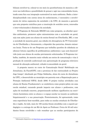bilizam envolver-se, colocar-se em meio às questões/temas de maneira a ofe-
recer aos indivíduos a possibilidade de pensar e agir nas comunidades locais,
tendo como foco sua integração sustentável no meio ambiente. Dada a inter-
disciplinaridade com outras áreas do conhecimento, é necessário o envolvi-
mento de vários segmentos da sociedade e da UFU, de maneira a garantir
que esta proposta contribua para a construção de sentidos novos, renovados
e inter-relacionados à dinâmica da sociedade.
        O Programa de Extensão MEiOS tem como proposta, ao abordar ques-
tões ambientais, promover ações extensionistas com a sociedade em geral,
seja com ações junto aos alunos do ensino formal em Uberlândia, MG, e com
a sociedade de maneira geral, nas cidades de abrangência da TV Universitá-
ria de Uberlândia e, futuramente, a depender das parcerias, demais emisso-
ras locais. Trata-se de um Programa que trabalha questões de cidadania ao
oferecer leitura específica de problemáticas ambientais e que será desenvol-
vido junto aos alunos de escolas previamente selecionadas. O Programa tra-
balha, também, de maneira mais voltada aos meios de comunicação e visa à
produção de conteúdo audiovisual com apresentação de programa televisivo
mensal de educação ambiental, voltado à comunidade em geral.
        A proposta nasceu no curso de Comunicação Social: Habilitação em
Jornalismo, da Faced/UFU, com a premissa de dar continuidade ao Projeto
Jogo Limpo4, idealizado por Felipe Saldanha, aluno do curso de Jornalismo
da UFU, e desenvolvido no município em parceria com a Organização para a
Proteção Ambiental (OPA), desde 2006. O projeto realiza atividades com
alunos de Ensino Fundamental e se estabeleceu como projeto-piloto em uma
escola estadual, causando grande impacto nos alunos e professores, com
ações de resultado concreto, proporcionando melhora significativa na convi-
vência harmônica entre os alunos e o espaço escolar no tocante ao ambiente
biopsicossocial e a sua preservação. Posteriormente, foi apresentado, como
uma experiência bem-sucedida, para todas as escolas estaduais de Uberlân-
dia e região. Ao todo, mais de 100 escolas foram atendidas com o suporte pe-
dagógico e a entrega de um Kit de Apoio ao Professor. Cerca de 50 mil estu-
dantes foram envolvidos e vale ressaltar que as escolas participantes do



  4
      Informações disponíveis em http://www.opa.org.br/jogolimpo/ .
                                                                          105
 